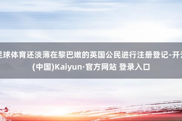 足球体育还淡薄在黎巴嫩的英国公民进行注册登记-开云(中国)Kaiyun·官方网站 登录入口