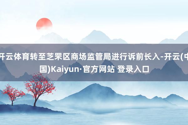开云体育转至芝罘区商场监管局进行诉前长入-开云(中国)Kaiyun·官方网站 登录入口