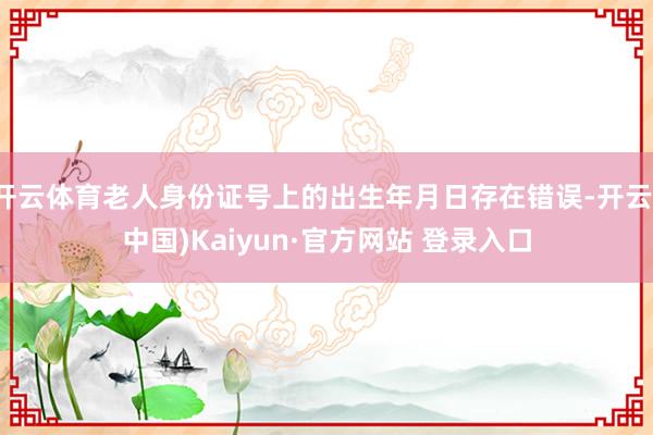 开云体育老人身份证号上的出生年月日存在错误-开云(中国)Kaiyun·官方网站 登录入口