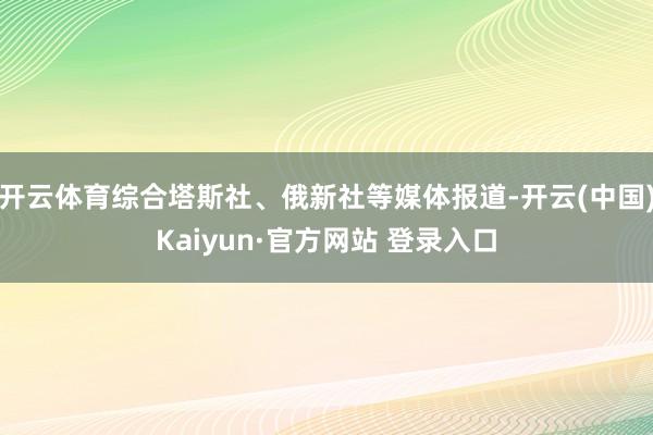 开云体育综合塔斯社、俄新社等媒体报道-开云(中国)Kaiyun·官方网站 登录入口