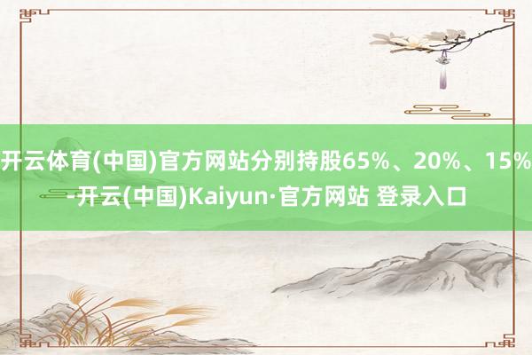 开云体育(中国)官方网站分别持股65%、20%、15%-开云(中国)Kaiyun·官方网站 登录入口