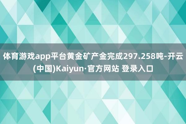 体育游戏app平台黄金矿产金完成297.258吨-开云(中国)Kaiyun·官方网站 登录入口