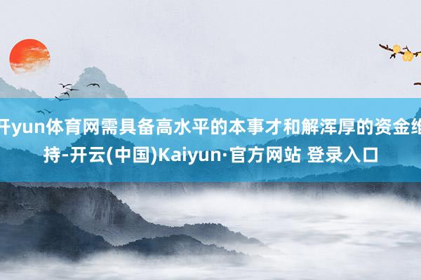 开yun体育网需具备高水平的本事才和解浑厚的资金维持-开云(中国)Kaiyun·官方网站 登录入口