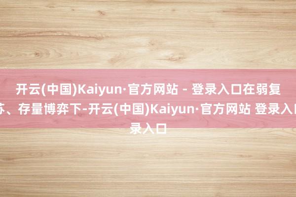 开云(中国)Kaiyun·官方网站 - 登录入口在弱复苏、存量博弈下-开云(中国)Kaiyun·官方网站 登录入口
