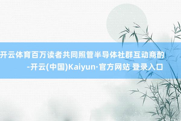 开云体育百万读者共同照管半导体社群互动商酌 -开云(中国)Kaiyun·官方网站 登录入口