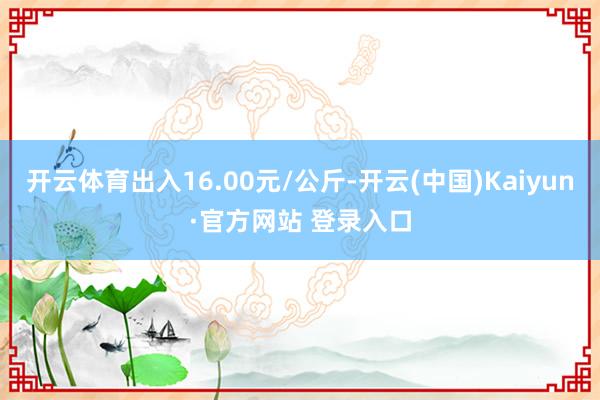 开云体育出入16.00元/公斤-开云(中国)Kaiyun·官方网站 登录入口