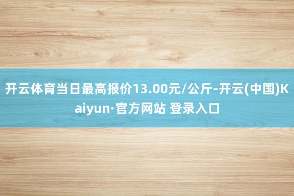 开云体育当日最高报价13.00元/公斤-开云(中国)Kaiyun·官方网站 登录入口