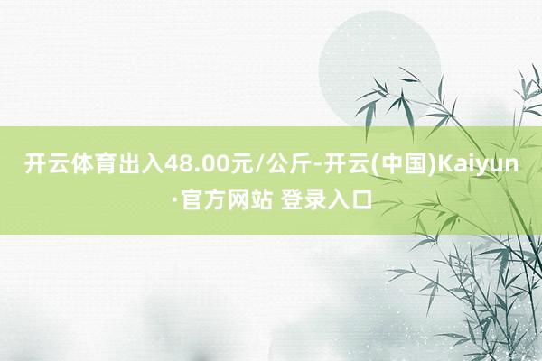 开云体育出入48.00元/公斤-开云(中国)Kaiyun·官方网站 登录入口