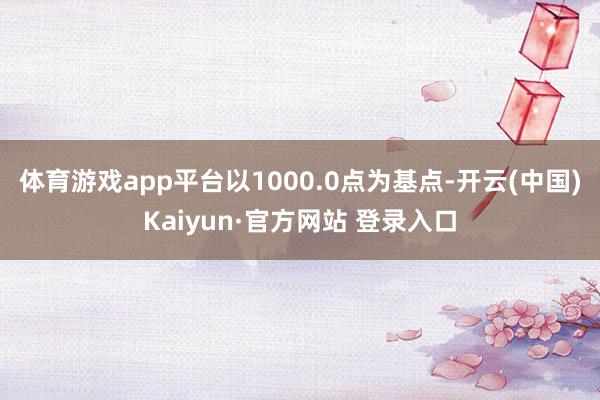 体育游戏app平台以1000.0点为基点-开云(中国)Kaiyun·官方网站 登录入口