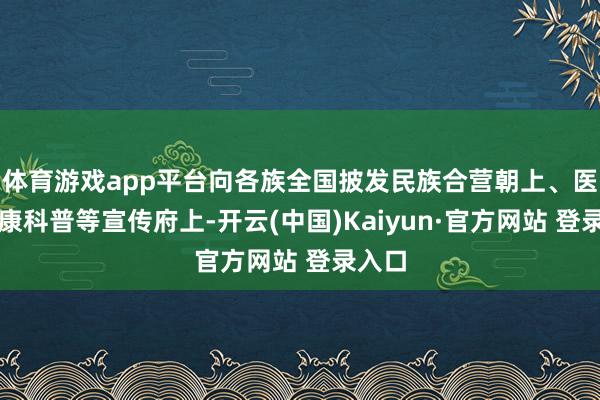 体育游戏app平台向各族全国披发民族合营朝上、医疗健康科普等宣传府上-开云(中国)Kaiyun·官方网站 登录入口