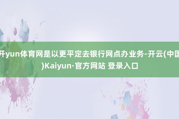 开yun体育网是以更平定去银行网点办业务-开云(中国)Kaiyun·官方网站 登录入口