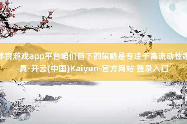 体育游戏app平台咱们目下的策略是专注于高流动性家具-开云(中国)Kaiyun·官方网站 登录入口