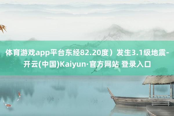体育游戏app平台东经82.20度）发生3.1级地震-开云(中国)Kaiyun·官方网站 登录入口