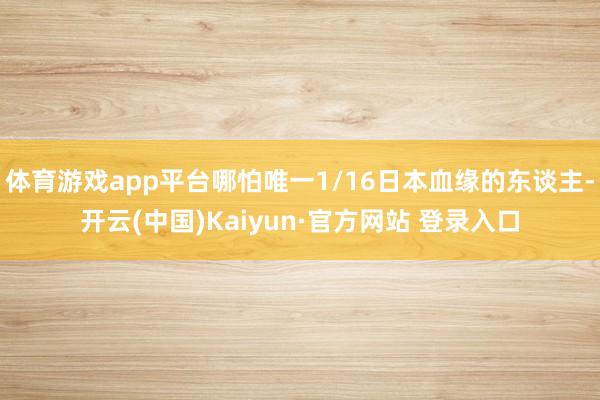体育游戏app平台哪怕唯一1/16日本血缘的东谈主-开云(中国)Kaiyun·官方网站 登录入口