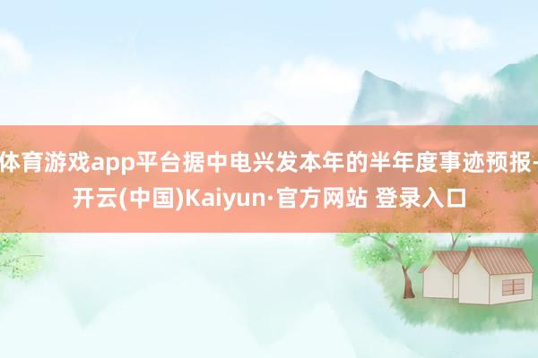 体育游戏app平台据中电兴发本年的半年度事迹预报-开云(中国)Kaiyun·官方网站 登录入口