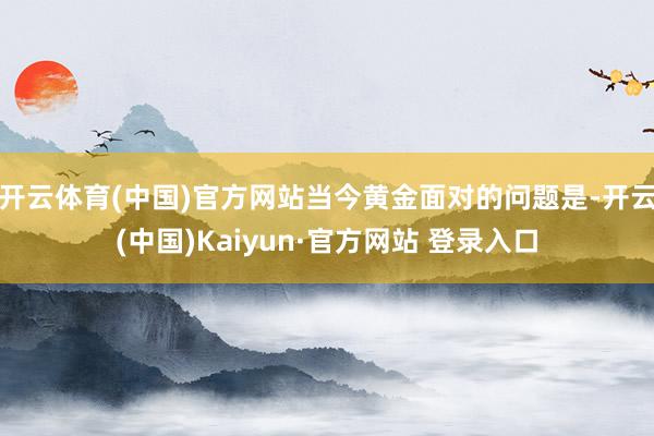 开云体育(中国)官方网站 当今黄金面对的问题是-开云(中国)Kaiyun·官方网站 登录入口