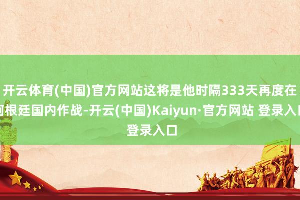 开云体育(中国)官方网站这将是他时隔333天再度在阿根廷国内作战-开云(中国)Kaiyun·官方网站 登录入口