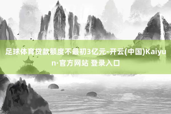 足球体育贷款额度不最初3亿元-开云(中国)Kaiyun·官方网站 登录入口