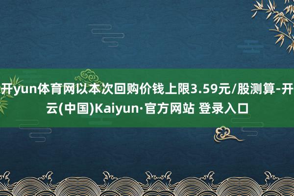 开yun体育网以本次回购价钱上限3.59元/股测算-开云(中国)Kaiyun·官方网站 登录入口