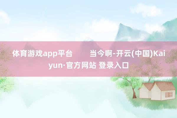 体育游戏app平台 当今啊-开云(中国)Kaiyun·官方网站 登录入口