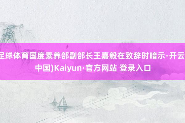 足球体育国度素养部副部长王嘉毅在致辞时暗示-开云(中国)Kaiyun·官方网站 登录入口