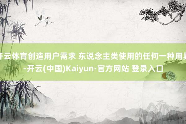 开云体育创造用户需求 东说念主类使用的任何一种用具-开云(中国)Kaiyun·官方网站 登录入口