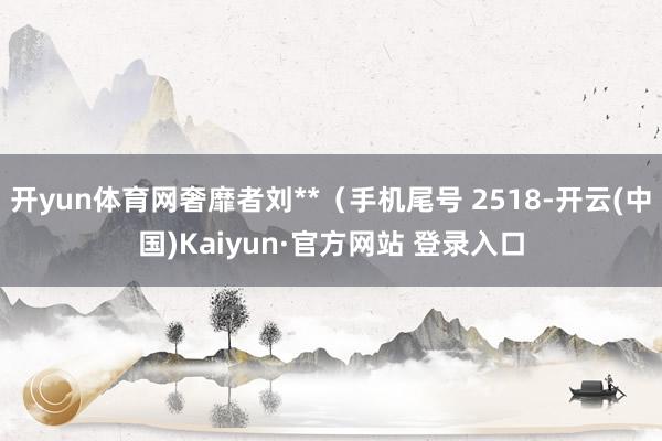 开yun体育网奢靡者刘**（手机尾号 2518-开云(中国)Kaiyun·官方网站 登录入口
