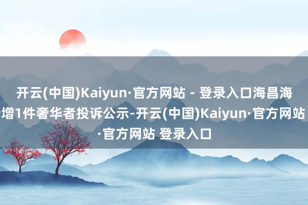 开云(中国)Kaiyun·官方网站 - 登录入口海昌海洋公园新增1件奢华者投诉公示-开云(中国)Kaiyun·官方网站 登录入口