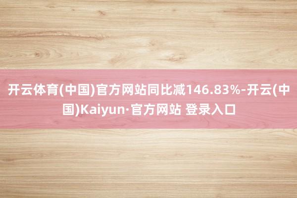 开云体育(中国)官方网站同比减146.83%-开云(中国)Kaiyun·官方网站 登录入口