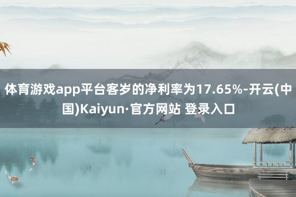 体育游戏app平台客岁的净利率为17.65%-开云(中国)Kaiyun·官方网站 登录入口