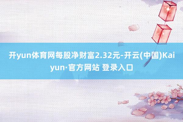 开yun体育网每股净财富2.32元-开云(中国)Kaiyun·官方网站 登录入口