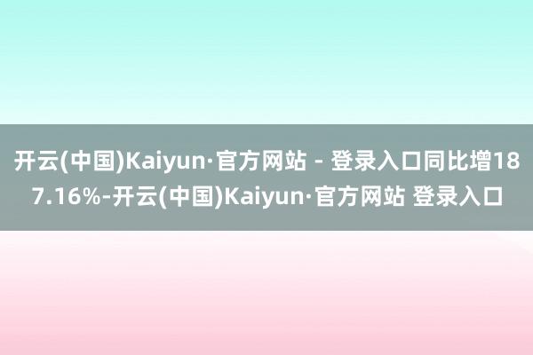 开云(中国)Kaiyun·官方网站 - 登录入口同比增187.16%-开云(中国)Kaiyun·官方网站 登录入口