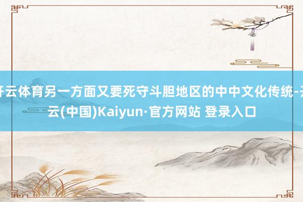 开云体育另一方面又要死守斗胆地区的中中文化传统-开云(中国)Kaiyun·官方网站 登录入口