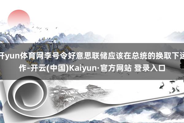 开yun体育网李号令好意思联储应该在总统的换取下运作-开云(中国)Kaiyun·官方网站 登录入口