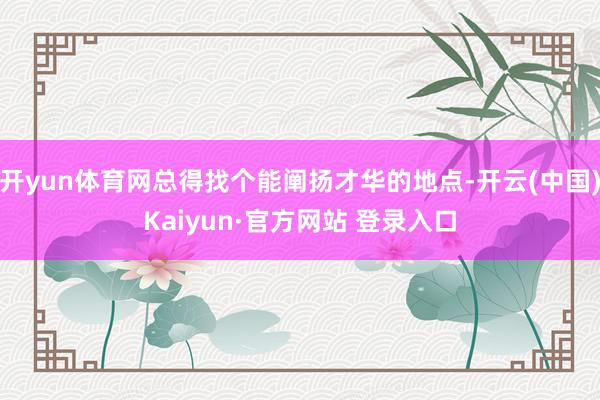 开yun体育网总得找个能阐扬才华的地点-开云(中国)Kaiyun·官方网站 登录入口