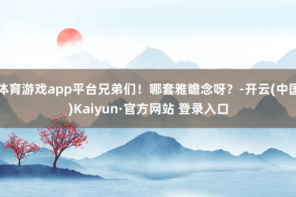 体育游戏app平台兄弟们！哪套雅瞻念呀？-开云(中国)Kaiyun·官方网站 登录入口