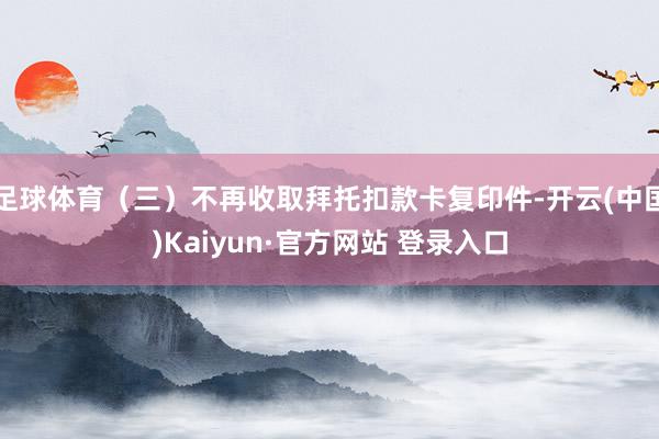 足球体育(三)不再收取拜托扣款卡复印件-开云(中国)Kaiyun·官方网站 登录入口