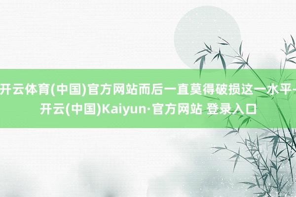开云体育(中国)官方网站而后一直莫得破损这一水平-开云(中国)Kaiyun·官方网站 登录入口