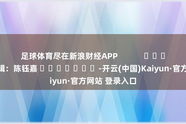 足球体育尽在新浪财经APP            						职守剪辑：陈钰嘉 							-开云(中国)Kaiyun·官方网站 登录入口