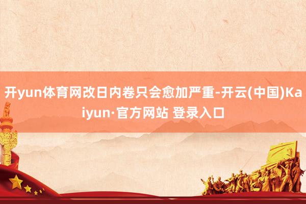 开yun体育网改日内卷只会愈加严重-开云(中国)Kaiyun·官方网站 登录入口