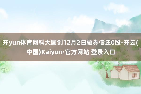 开yun体育网科大国创12月2日融券偿还0股-开云(中国)Kaiyun·官方网站 登录入口