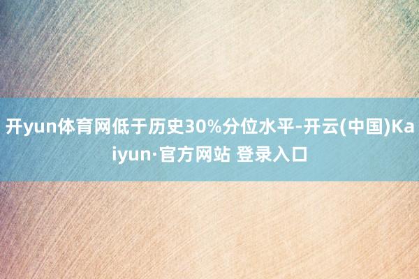 开yun体育网低于历史30%分位水平-开云(中国)Kaiyun·官方网站 登录入口