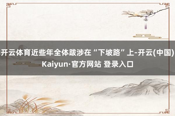 开云体育近些年全体跋涉在“下坡路”上-开云(中国)Kaiyun·官方网站 登录入口