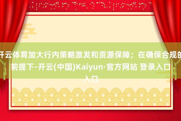开云体育加大行内策略激发和资源保障；在确保合规的前提下-开云(中国)Kaiyun·官方网站 登录入口