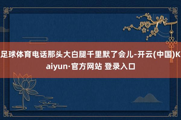 足球体育电话那头大白腿千里默了会儿-开云(中国)Kaiyun·官方网站 登录入口