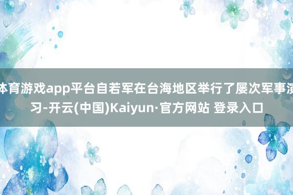 体育游戏app平台自若军在台海地区举行了屡次军事演习-开云(中国)Kaiyun·官方网站 登录入口