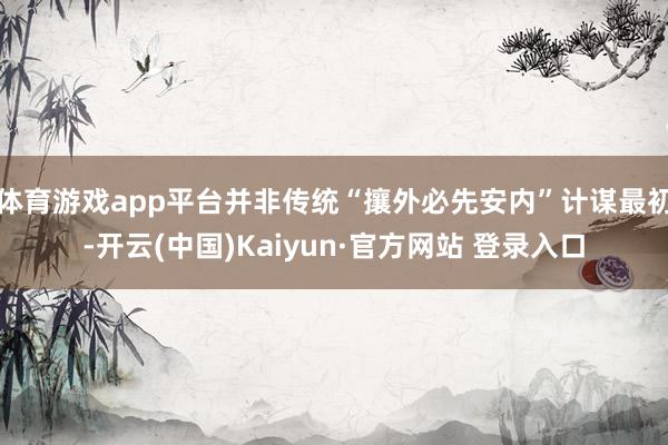 体育游戏app平台并非传统“攘外必先安内”计谋最初-开云(中国)Kaiyun·官方网站 登录入口