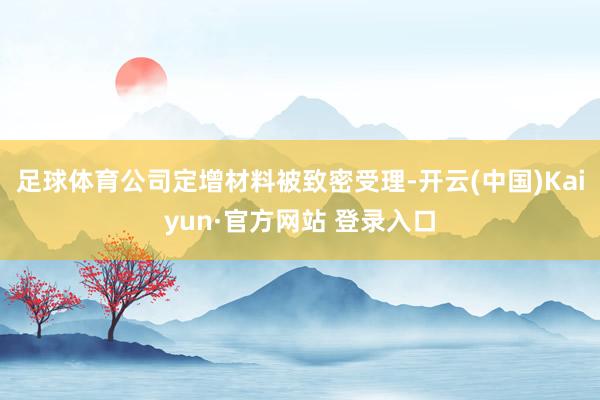 足球体育公司定增材料被致密受理-开云(中国)Kaiyun·官方网站 登录入口