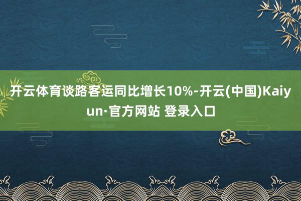 开云体育谈路客运同比增长10%-开云(中国)Kaiyun·官方网站 登录入口