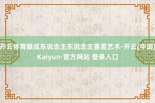 开云体育酿成东说念主东说念主喜爱艺术-开云(中国)Kaiyun·官方网站 登录入口